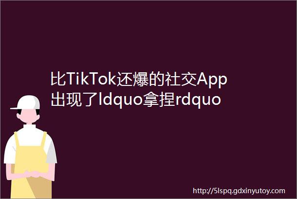 比TikTok还爆的社交App出现了ldquo拿捏rdquoZ世代